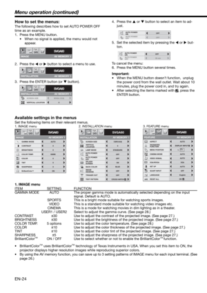 Page 24EN-24
How to set the menus:
The following describes how to set AUTO POWER OFF 
time as an example. 
1.  Press the MENU button. 
•  When no signal is applied, the menu would not 
appear. 
2. Press the 
 or 
 button to select a menu to use.  
3.  Press the ENTER button (or 
 button).
IMAGE
SVGA60opt.
AV MEMORY 1
INSTALLATION
SVGA60opt.
AV MEMORY 1
SCREEN SIZE
INSTALLATION
SVGA60
WXGA (15:9)
VERTICAL LOCATION0
opt.
AV MEMORY 1
4. Press the 
 or 
 button to select an item to ad-
just. 
5.  Set the...