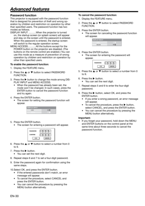 Page 30EN-30
DISPLAY INPUTLOCK
UNLOCKOKOK
PASSWORD
CONFIRM
O K CANCEL
DISPLAY INPUTLOCK
UNLOCKOKOK
PASSWORD
O K CANCEL
Password function
This projector is equipped with the password function 
that is designed for prevention of theft and wrong op-
eration by children and restriction on operation by other 
than speciﬁ ed users. The password function has two 
modes as follows. 
DISPLAY INPUT ...........When the projector is turned 
on, the startup screen (or splash screen) will appear 
and stay on the screen until...