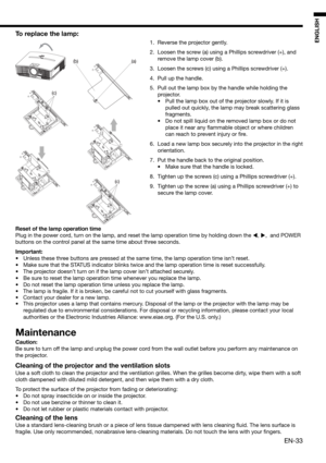 Page 33EN-33
ENGLISH
(c)
(a)(b)
(c)
To replace the lamp: 
1.  Reverse the projector gently.
2.  Loosen the screw (a) using a Phillips screwdriver (+), and 
remove the lamp cover (b).
3.  Loosen the screws (c) using a Phillips screwdriver (+).
4.  Pull up the handle. 
5.  Pull out the lamp box by the handle while holding the 
projector.
•  Pull the lamp box out of the projector slowly. If it is 
pulled out quickly, the lamp may break scattering glass 
fragments. 
•  Do not spill liquid on the removed lamp box or...