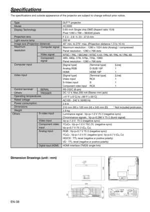 Page 38EN-38
Speci cations
The speciﬁ cations and outside appearance of the projector are subject to change without prior notice.
Type  
Model 
Display Technology
 
Projection lens 
Light-source lamp 
Image size (Projection distance)
Maximum  
resolution Computer signal
 
Video signal 
Component  
signal
 
Computer input   
Video input 
  
Control terminal/
Others
S-video input
Video input
Component video 
input
Analog input
 
Digital input (HDMI)
DLP™ projector
HC3000
0.65-inch Single chip DMD (Aspect ratio...