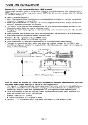 Page 16
EN-16

Viewing video images (continued)
Connecting to video equipment having a HDMI terminal
You can project high-quality images by connecting the HDMI IN terminal of this projector to video equipment having a 
HDMI output terminal. In addition, this projector supports HDCP and is able to receive encrypted digital video data that 
are output from DVD players.
Select HDMI as the input source.
HDCP (High-bandwidth Digital Content Protection), developed by Intel Corporation, is a method to encrypt digital...