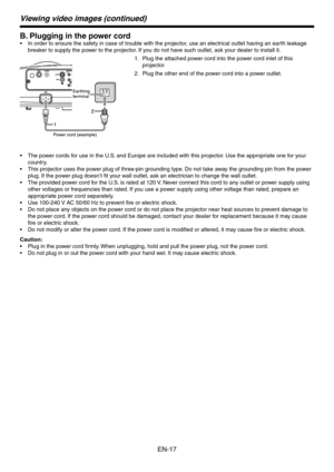 Page 17
EN-17

Viewing video images (continued)
B. Plugging in the power cord
In order to ensure the safety in case of trouble with the projector, use an electrical outlet having an earth leakage 
breaker to supply the power to the projector. If you do not have such outlet, ask your dealer to install it. 
Plug the attached power cord into the power cord inlet of this 
projector.
Plug the other end of the power cord into a power outlet.
The power cords for use in the U.S. and Europe are included with this...