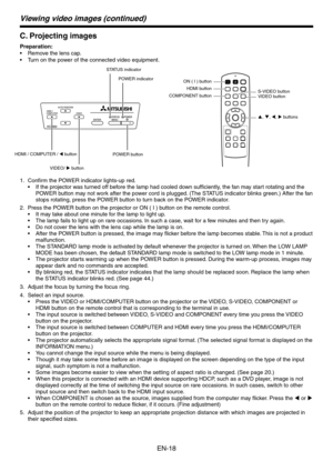 Page 18
EN-18

Viewing video images (continued)
C. Projecting images
Preparation:
Remove the lens cap.
Turn on the power of the connected video equipment.
VIDEO buttonS-VIDEO button
p, q, t, u buttons
HDMI button
ON ( I ) button
COMPONENT button
POWER button
POWER indicator
STATUS indicator
VIDEO/ u button
HDMI / COMPUTER / t button
Confirm the POWER indicator lights-up red.
If the projector was turned off before the lamp had cooled down sufficiently, the fan may start rotating and the 
POWER button may not...