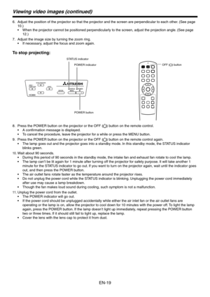 Page 19
EN-19

Viewing video images (continued)
Adjust the position of the projector so that the projector and the scree\
n are perpendicular to each other. (See page 
10.)
When the projector cannot be positioned perpendicularly to the screen, adjust the projection angle. (See page 
1.)
Adjust the image size by turning the zoom ring.
If necessary, adjust the focus and zoom again.
To stop projecting:
POWER button
POWER indicator
STATUS indicator
OFF () button
Press the POWER button on the projector or the...