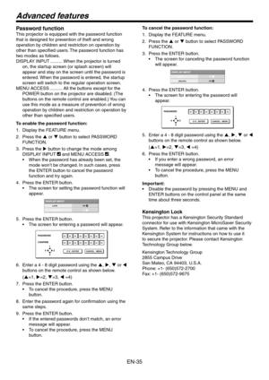 Page 35
EN-5
Advanced features
Password function
This projector is equipped with the password function 
that is designed for prevention of theft and wrong 
operation by children and restriction on operation by 
other than specified users. The password function has 
two modes as follows.
DISPLAY INPUT ..........When the projector is turned 
on, the startup screen (or splash screen) will 
appear and stay on the screen until the password is 
entered. When the password is entered, the startup 
screen will...