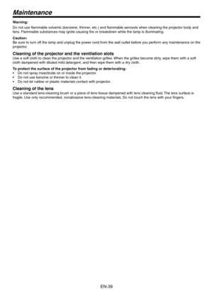 Page 39
EN-9

Warning:
Do not use flammable solvents (benzene, thinner, etc.) and flammable aerosols when cleaning the projector body and 
lens. Flammable substances may ignite causing fire or breakdown while the lamp is illuminating.
Caution:
Be sure to turn off the lamp and unplug the power cord from the wall outlet before you perform any maintenance on the 
projector.
Cleaning of the projector and the ventilation slots
Use a soft cloth to clean the projector and the ventilation grilles. When the grilles...