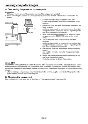 Page 22
EN-

Viewing computer images
A. Connecting the projector to a computer
Preparation:
Make sure that the power of the projector and that of the computer are turned off.
When connecting the projector to a desktop computer, disconnect the RGB cables that are connected to the 
monitor. 
Connect one end of the supplied RGB cable to the 
COMPUTER IN/COMPONENT VIDEO IN terminal of the 
projector.
Connect the other end of the RGB cable to the monitor port 
of the computer.
Additional devices, such as a...