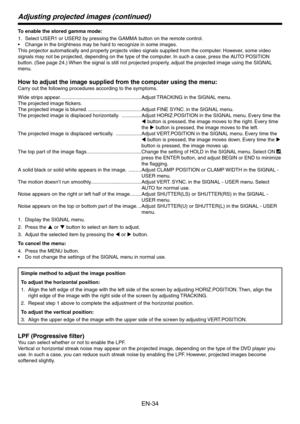 Page 34
EN-4
Adjusting projected images (continued)
To enable the stored gamma mode:Select USER1 or USER by pressing the GAMMA button on the remote control.
Change in the brightness may be hard to recognize in some images.
This projector automatically and properly projects video signals supplied from the computer. However, some video 
signals may not be projected, depending on the type of the computer. In such a case, press the AUTO POSITION 
button. (See page 4.) When the signal is still not...