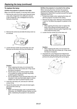 Page 37
EN-7

Replacing the lamp (continued)
To replace the lamp:
A) When the projector is placed on the table
Make sure that the projector is securely held in place.
Remove the cover (a) of the screw fixing the lamp 
cover with a fingernail. If it is difficult to remove 
it with a fingernail, use a finetipped tool such as 
flathead screwdriver.
(a)
Remove the screw (b) and slide the lamp cover (c) 
for removal.
(c)
(b)
Loosen the two screws (d) of the lamp unit, and 
then pull out the lamp unit (f) by the...