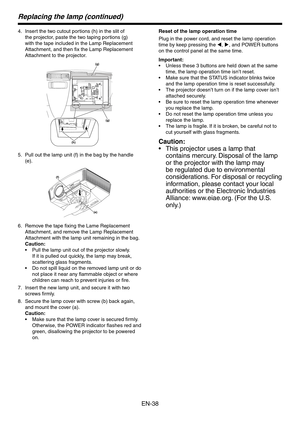 Page 38
EN-8

Replacing the lamp (continued)
Insert the two cutout portions (h) in the slit of 
the projector, paste the two taping portions (g) 
with the tape included in the Lamp Replacement 
Attachment, and then fix the Lamp Replacement 
Attachment to the projector.
(g)
(h)
(g)
Pull out the lamp unit (f) in the bag by the handle 
(e).
(f)
(e)
Remove the tape fixing the Lame Replacement 
Attachment, and remove the Lamp Replacement 
Attachment with the lamp unit remaining in the bag.
Caution:
Pull the...