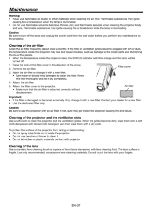 Page 37EN-37
Warning:
Never use ﬂ ammable air duster or other materials when cleaning the air-ﬁ lter. Flammable substances may ignite 
causing ﬁ re or breakdown when the lamp is illuminated.
Do not use ﬂ ammable solvents (benzene, thinner, etc.) and ﬂ ammable aerosols when cleaning the projector body 
and lens. Flammable substances may ignite causing ﬁ re or breakdown while the lamp is illuminating.
Caution:
Be sure to turn off the lamp and unplug the power cord from the wall outlet before you perform any...