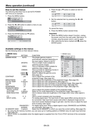 Page 25EN-25
How to set the menus:
The following describes how to set AUTO POWER 
OFF time as an example.
Press the MENU button.
IMAGE
opt.
AV MEMORY 1
Press the W or X button to select a menu to use.
INS T ALL A TION 
opt.
A V MEMO R Y 1 
Press the ENTER button (or T button).
opt.
STANDARD LAMP MODE
AV MEMORY 1
INSTALLATION
1.
2.
3.
1. IMAGE menu
ITEM SETTING FUNCTION
CONTRAST
IMAGE
0
BRIGHTNESS 0
0
COLOR
OK MEDIUM
0
TINT
0SHARPNESS
COLOR TEMP.
ADVANCED MENU
opt.
AUTOGAMMA MODE
AV MEMORY 1
AV MEMORY
SAVEAV...