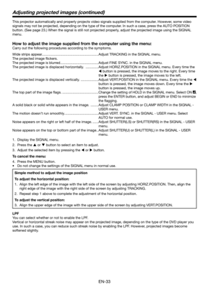 Page 33EN-33
This projector automatically and properly projects video signals supplied from the computer. However, some video 
signals may not be projected, depending on the type of the computer. In such a case, press the AUTO POSITION 
button. (See page 23.) When the signal is still not projected properly, adjust the projected image using the SIGNAL 
menu.
How to adjust the image supplied from the computer using the menu:
Carry out the following procedures according to the symptoms.
Wide strips appear....