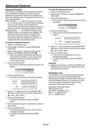 Page 34EN-34
Password function
This projector is equipped with the password function 
that is designed for prevention of theft and wrong 
operation by children and restriction on operation by 
other than speciﬁ ed users. The password function has 
two modes as follows.
DISPLAY INPUT .......... When the projector is turned 
on, the startup screen (or splash screen) will appear 
and stay on the screen until the password is 
entered. When the password is entered, the startup 
screen will switch to the regular...