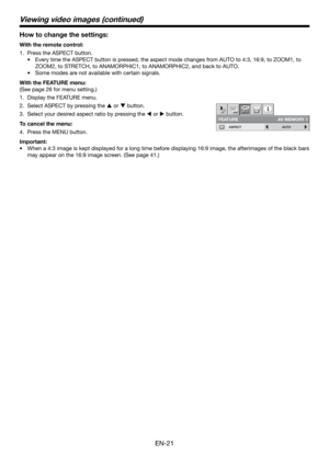Page 21EN-21
How to change the settings:
With the remote control:
Press the ASPECT button.
Every time the ASPECT button is pressed, the aspect mode changes from AUTO to 4:3, 16:9, to ZOOM1, to 
ZOOM2, to STRETCH, to ANAMORPHIC1, to ANAMORPHIC2, and back to AUTO.
Some modes are not available with certain signals.
With the FEATURE menu:
(See page 26 for menu setting.)
Display the FEATURE menu.
Select ASPECT by pressing the  or  button.
Select your desired aspect ratio by pressing the  or  button.
To cancel...