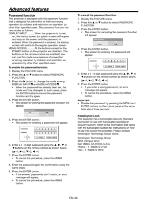 Page 35EN-35
Password function
This projector is equipped with the password function 
that is designed for prevention of theft and wrong 
operation by children and restriction on operation by 
other than speciﬁ ed users. The password function has 
two modes as follows.
DISPLAY INPUT .......... When the projector is turned 
on, the startup screen (or splash screen) will appear 
and stay on the screen until the password is 
entered. When the password is entered, the startup 
screen will switch to the regular...