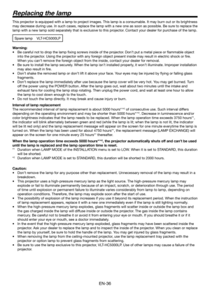 Page 36EN-36
This projector is equipped with a lamp to project images. This lamp is a consumable. It may burn out or its brightness 
may decrease during use. In such cases, replace the lamp with a new one as soon as possible. Be sure to replace the 
lamp with a new lamp sold separately that is exclusive to this projector. Contact your dealer for purchase of the lamp.
Spare lamp VLT-HC5000LP
Warning:
Be careful not to drop the lamp ﬁ xing screws inside of the projector. Don’t put a metal piece or ﬂ ammable...