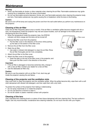 Page 38EN-38
Warning:
Never use ﬂ ammable air duster or other materials when cleaning the air-ﬁ lter. Flammable substances may ignite 
causing ﬁ re or breakdown when the lamp is illuminated.
Do not use ﬂ ammable solvents (benzene, thinner, etc.) and ﬂ ammable aerosols when cleaning the projector body 
and lens. Flammable substances may ignite causing ﬁ re or breakdown while the lamp is illuminating.
Caution:
Be sure to turn off the lamp and unplug the power cord from the wall outlet before you perform any...