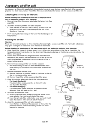 Page 39EN-39
Accessory air-ﬁ lter unit
An accessory air-ﬁ lter unit is supplied with this projector in order to keep dust out more effectively. When using the 
projector in a dusty place, replace the air ﬁ lter (ﬁ lter cover) attached at the factory with this accessory air-ﬁ lter unit.  
Attaching the accessory air-ﬁ lter unit
Before installing this accessory air-ﬁ lter unit to the projector, be 
sure to unplug the projector from the outlet.
Remove the air-ﬁ lter (ﬁ lter cover) attached at the factory ﬁ rst....