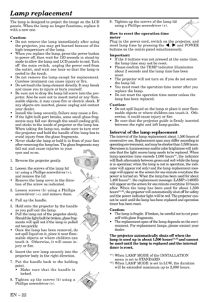 Page 22EN – 22
The lamp is designed to project the image on the LCD
panels. When the lamp no longer functions, replace it
with a new one.
Caution:
•Do not remove the lamp immediately after using
the projector, you may get burned because of the
high temperature of the lamp.
•When you replace the lamp, press the power button
to power off, then wait for 120 seconds in stand-by
mode to allow the lamp and LCD panels to cool. Turn
off  the main switch,  unplug the power cord from
the outlet, and wait one hour so that...