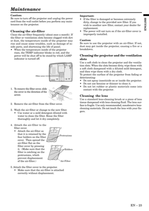 Page 23EN – 23
ENGLISH
Maintenance
Caution:
Be sure to turn off the projector and unplug the power
cord from the wall outlet before you perform any main-
tenance on the projector.
Cleaning the air-filter
Clean the air-filter frequently (about once a month). If
the filter or ventilation slots become clogged with dirt
or dust, the temperature inside of the projector may
rise and cause some troubles, such as damage of in-
side parts, and shortening the life of panel.
•When the temperature inside of the projector...