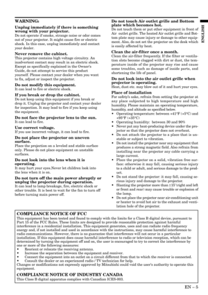 Page 5EN – 5
ENGLISH
WARNING:
Unplug immediately if there is something
wrong with your projector.
Do not operate if smoke, strange noise or odor comes
out of your projector. It might cause fire or electric
shock. In this case, unplug immediately and contact
your dealer.
Never remove the cabinet.
This projector contains high voltage circuitry. An
inadvertent contact may result in an electric shock.
Except as specifically explained in the Owners
Guide, do not attempt to service this product
yourself. Please...