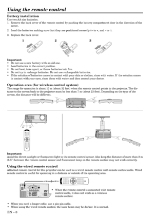 Page 8EN – 8
Battery installation
Use two AA size batteries.
1. Remove the back cover of the remote control by pushing the battery compartment door in the direction of the
arrow.
2. Load the batteries making sure that they are positioned correctly (+ to +, and - to -).
3. Replace the back cover.
Important:
•Do not use a new battery with an old one.
•Load batteries in the correct position.
•Do not heat, take apart, or throw batteries into fire.
•Do not try to recharge batteries. Do not use rechargeable...