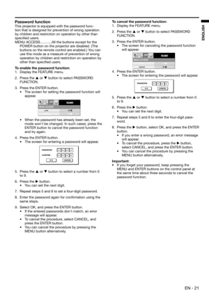 Page 21EN - 21
ENGLISH
PASSWORD
CONFIRM
O K CANCEL
MENU ACCESS
XGA60opt.
LOCK
UNLOCKOK
OK
PASSWORD
O K CANCEL
Password function
This projector is equipped with the password func-
tion that is designed for prevention of wrong operation 
by children and restriction on operation by other than 
speciﬁ ed users.  
MENU ACCESS ............All the buttons except for the 
POWER button on the projector are disabled. (The 
buttons on the remote control are enabled.) You can 
use this mode as a measure of prevention of...