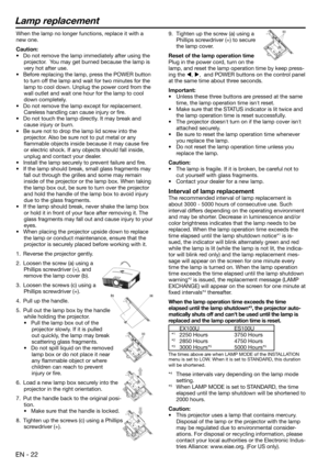 Page 22EN - 22
Lamp replacement
9.  Tighten up the screw (a) using a 
Phillips screwdriver (+) to secure 
the lamp cover.
Reset of the lamp operation time
Plug in the power cord, turn on the 
lamp, and reset the lamp operation time by keep press-
ing the , ,  and POWER buttons on the control panel 
at the same time about three seconds.
Important:
•  Unless these three buttons are pressed at the same 
time, the lamp operation time isnt reset. 
•  Make sure that the STATUS indicator is lit twice and 
the lamp...