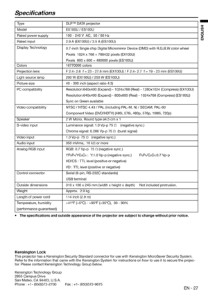 Page 27EN - 27
ENGLISH
Speci cations
Ty p e
Model
Rated power supply
Rated input
Display Technology
Colors
Projection lens
Light source lamp
Picture size
PC compatibility
Video compatibility
Speaker
S-video input
Video input
Audio input
Analog RGB input
Control connector
Outside dimensions
Weight
Length of power cord
Temperature, humidity
(performance guaranteed)DLP™ DATA projector
EX100U / ES100U
100 - 240 V  AC,  50 / 60 Hz
2.9 A (EX100U) / 3.5 A (ES100U)
0.7-inch Single chip Digital Micromirror Device (DMD)...