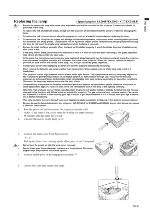 Page 41EN-41
ENGLISH
Replacing the lampSpare lamp for EX200U/ES200U: VLT-EX240LP
• Be sure to replace the lamp with a new lamp separately sold that is exclusive to this projector. Contact your dealer for 
purchase of the lamp.
• To reduce the risk of electrical shock, always turn the projector off and disconnect the power cord before changing the 
lamp.   
• To reduce the risk of severe burns, allow the projector to cool for at least 45 minutes before replacing the lamp.
• To reduce the risk of injuries to...