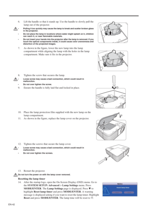 Page 42EN-42
13. Restart the projector.
Do not turn the power on with the lamp cover removed.
Resetting the lamp timer
14. After the startup logo, open the On-Screen Display (OSD) menu. Go to 
the SYSTEM SETUP: Advanced > Lamp Settings menu. Press 
MODE/ENTER. The Lamp Settings page is displayed. Press   to 
highlightReset lamp timer and press MODE/ENTER. A warning 
message is displayed asking if you want to reset the lamp timer. Highlight 
Reset and press MODE/ENTER. The lamp time will be reset to 0. 6. Lift...