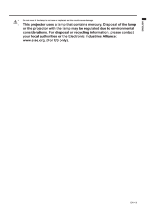 Page 43EN-43
ENGLISH
• Do not reset if the lamp is not new or replaced as this could cause damage. 
•
This projector uses a lamp that contains mercury. Disposal of the lamp 
or the projector with the lamp may be regulated due to environmental 
considerations. For disposal or recycling information, please contact 
your local authorities or the Electronic Industries Alliance: 
www.eiae.org. (For US only). 
