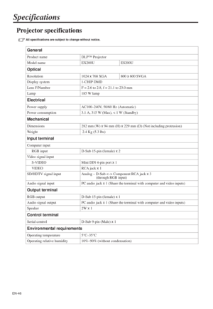 Page 46EN-46
Specifications
Projector specifications 
All specifications are subject to change without notice. 
General
Product name DLP™ Projector
Model name EX200U ES200U
Optical
Resolution 1024 x 768 XGA 800 x 600 SVGA
Display system 1-CHIP DMD
Lens F/Number F = 2.6 to 2.8, f = 21.1 to 23.0 mm
Lamp 185 W lamp
Electrical
Power supply AC100–240V, 50/60 Hz (Automatic)
Power consumption 3.1 A, 315 W (Max), < 1 W (Standby)
Mechanical
Dimensions 282 mm (W) x 94 mm (H) x 229 mm (D) (Not including protrusion)
Weight...