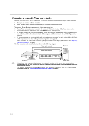 Page 18EN-18
Connecting a composite Video source device
Examine your Video source device to determine if it has a set of unused composite Video output sockets available: 
• If so, you can continue with this procedure.
• If not, you will need to reassess which method you can use to connect to the device.
To connect the projector to a composite Video source device:
1. Take a Video cable and connect one end to the composite Video output socket of the Video source device.
2. Connect the other end of the Video cable...