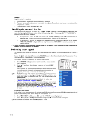 Page 22EN-22
Password: __ __ __ __ __ __
Keep this number in a safe place.
5. Confirm the new password by re-entering the new password.
6. You have successfully assigned a new password to the projector. Remember to enter the new password next time 
the projector is started.
7. To leave the OSD menu, press MENU/EXIT.
Disabling the password function
To disable password protection, go back to the SYSTEM SETUP: Advanced > Security Settings > Power on lock 
menu after opening the OSD menu system. Select Off by...