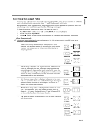 Page 25EN-25
ENGLISH
Selecting the aspect ratio
The aspect ratio is the ratio of the image width to the image height. Most analog TV and computers are in 4:3 ratio, 
which is the default for this projector, and digital TV and DVDs are usually in 16:9 ratio.
With the advent of digital signal processing, digital display devices like this projector can dynamically stretch and 
scale the image output to a different aspect than that of the image input signal.
To change the projected image ratio (no matter what...