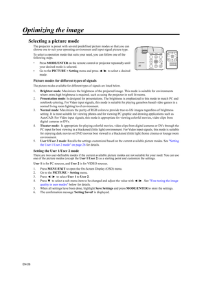 Page 26EN-26
Optimizing the image
Selecting a picture mode
The projector is preset with several predefined picture modes so that you can 
choose one to suit your operating environment and input signal picture type.
To select a operation mode that suits your need, you can follow one of the 
following steps.
•Press MODE/ENTER on the remote control or projector repeatedly until 
your desired mode is selected.
• Go to the PICTURE > Setting menu and press  /  to select a desired 
mode.
Picture modes for different...