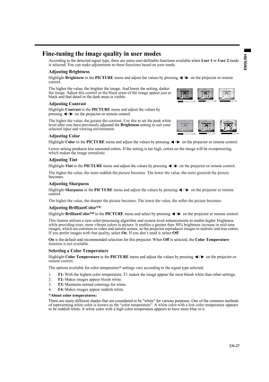 Page 27EN-27
ENGLISH
Fine-tuning the image quality in user modes
According to the detected signal type, there are some user-definable functions available when User 1 or User 2 mode 
is selected. You can make adjustments to these functions based on your needs.
Adjusting Brightness
Highlight Brightness in the PICTURE menu and adjust the values by pressing  / on the projector or remote 
control.
The higher the value, the brighter the image. And lower the setting, darker 
the image. Adjust this control so the black...