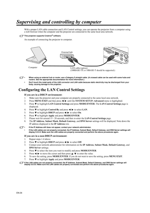 Page 34EN-34
Supervising and controlling by computer
With a proper LAN cable connection and LAN Control settings, you can operate the projector from a computer using 
a web browser when the computer and the projector are connected to the same local area network.
This projector supports Crestron® software.
An example of connecting the projector to computer.
• When using an external hub or router, use a Category 5 straight cable. (A crossed cable can be used with some hubs and 
routers. See the appropriate...