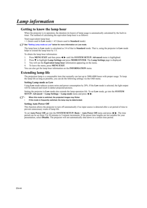 Page 44EN-44
Lamp information
Getting to know the lamp hour
When the projector is in operation, the duration (in hours) of lamp usage is automatically calculated by the built-in 
timer. The method of calculating the equivalent lamp hour is as follows:
Total (equivalent) lamp hour
= 1 (hours used in Low mode) + 4/3 (hours used in Standard mode)
See Setting Lamp mode as Low below for more information on Low mode.
The lamp hour in Low mode is calculated as 3/4 of that in Standard mode. That is, using the projector...