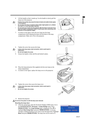 Page 47EN-47
ENGLISH
13. Restart the projector.
Do not turn the power on with the lamp cover removed.
Resetting the lamp timer
14. After the startup logo, open the On-Screen Display (OSD) menu. Go to 
the SYSTEM SETUP: Advanced > Lamp Settings menu. Press 
MODE/ENTER. The Lamp Settings page is displayed. Press   to 
highlight Reset lamp timer and press MODE/ENTER. A warning 
message is displayed asking if you want to reset the lamp timer. Highlight 
Reset and press MODE/ENTER. The lamp time will be reset to 0....