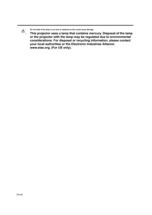 Page 48EN-48
• Do not reset if the lamp is not new or replaced as this could cause damage. 
•
This projector uses a lamp that contains mercury. Disposal of the lamp 
or the projector with the lamp may be regulated due to environmental 
considerations. For disposal or recycling information, please contact 
your local authorities or the Electronic Industries Alliance: 
www.eiae.org. (For US only). 