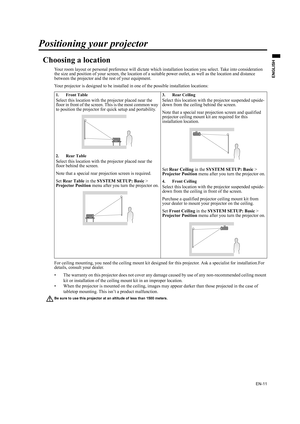 Page 11EN-11
ENGLISH
Positioning your projector
Choosing a location
Your room layout or personal preference will dictate which installation location you select. Take into consideration 
the size and position of your screen, the location of a suitable power outlet, as well as the location and distance 
between the projector and the rest of your equipment.
Your projector is designed to be installed in one of the possible installation locations: 
For ceiling mounting, you need the ceiling mount kit designed for...