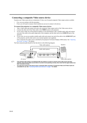 Page 20EN-20
Connecting a composite Video source device
Examine your Video source device to determine if it has a set of unused composite Video output sockets available: 
• If so, you can continue with this procedure.
• If not, you will need to reassess which method you can use to connect to the device.
To connect the projector to a composite Video source device:
1. Take a Video cable and connect one end to the composite Video output socket of the Video source device.
2. Connect the other end of the Video cable...