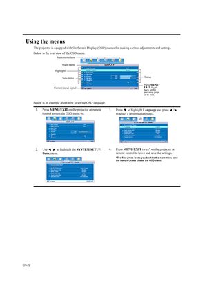 Page 22EN-22
Using the menus
The projector is equipped with On-Screen Display (OSD) menus for making various adjustments and settings.
Below is the overview of the OSD menu.
Below is an example about how to set the OSD language.
1. Press MENU/EXIT on the projector or remote 
control to turn the OSD menu on.3. Press   to highlight Language and press  /  
to select a preferred language.
2. Use  /  to highlight the SYSTEM SETUP: 
Basic menu.4. Press MENU/EXIT twice* on the projector or 
remote control to leave and...