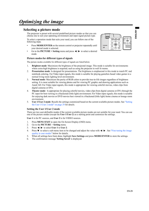 Page 29EN-29
ENGLISH
Optimizing the image
Selecting a picture mode
The projector is preset with several predefined picture modes so that you can 
choose one to suit your operating environment and input signal picture type.
To select a operation mode that suits your need, you can follow one of the 
following steps.
•Press MODE/ENTER on the remote control or projector repeatedly until 
your desired mode is selected.
• Go to the PICTURE > Setting menu and press  /  to select a desired 
mode.
Picture modes for...