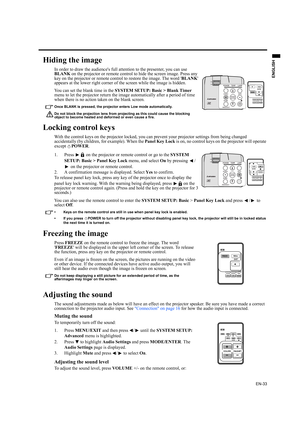 Page 33EN-33
ENGLISH
Hiding the image
In order to draw the audiences full attention to the presenter, you can use 
BLANK on the projector or remote control to hide the screen image. Press any 
key on the projector or remote control to restore the image. The word BLANK 
appears at the lower right corner of the screen while the image is hidden.
You can set the blank time in the SYSTEM SETUP: Basic > Blank Timer 
menu to let the projector return the image automatically after a period of time 
when there is no...