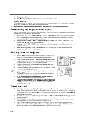 Page 34EN-34
1. Repeat steps 1-2 above.
2. Press   to highlight Volume and press  /  to select a desired sound level.
Standby Audio Out
Selecting On enables the function. The projector can output an Audio input signal when it is in standby mode and 
Audio input and Audio out jack is correctly connected to devices.
When the projector enters standby mode, the audio will be interrupted briefly. This is not a product malfunction.
Personalizing the projector menu display
The On-Screen Display (OSD) menus can be set...