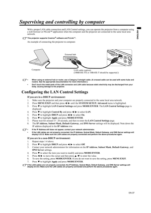 Page 37EN-37
ENGLISH
Supervising and controlling by computer
With a proper LAN cable connection and LAN Control settings, you can operate the projector from a computer using 
a web browser or PJLink™ application when the computer and the projector are connected to the same local area 
network.
This projector supports Crestron® software and PJLink™.
An example of connecting the projector to computer.
• When using an external hub or router, use a Category 5 straight cable. (A crossed cable can be used with some...